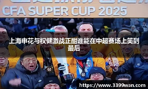上海申花与权健激战正酣谁能在中超赛场上笑到最后